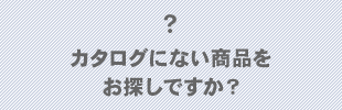 カタログにない商品をお探しですか？