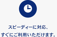 スピーディーに対応、すぐにご利用いただけます。